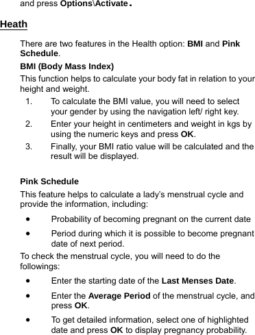 and press Options\Activate. Heath There are two features in the Health option: BMI and Pink Schedule. BMI (Body Mass Index) This function helps to calculate your body fat in relation to your height and weight. 1.  To calculate the BMI value, you will need to select your gender by using the navigation left/ right key. 2.  Enter your height in centimeters and weight in kgs by using the numeric keys and press OK. 3.  Finally, your BMI ratio value will be calculated and the result will be displayed.  Pink Schedule This feature helps to calculate a lady’s menstrual cycle and provide the information, including: • Probability of becoming pregnant on the current date • Period during which it is possible to become pregnant date of next period. To check the menstrual cycle, you will need to do the followings: • Enter the starting date of the Last Menses Date. • Enter the Average Period of the menstrual cycle, and press OK. • To get detailed information, select one of highlighted date and press OK to display pregnancy probability.      