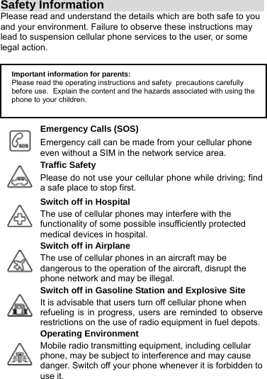 Safety Information                                   Please read and understand the details which are both safe to you and your environment. Failure to observe these instructions may lead to suspension cellular phone services to the user, or some legal action.       Emergency Calls (SOS)  Emergency call can be made from your cellular phone   even without a SIM in the network service area. Traffic Safety  Please do not use your cellular phone while driving; find a safe place to stop first. Switch off in Hospital  The use of cellular phones may interfere with the   functionality of some possible insufficiently protected medical devices in hospital. Switch off in Airplane  The use of cellular phones in an aircraft may be dangerous to the operation of the aircraft, disrupt the phone network and may be illegal. Switch off in Gasoline Station and Explosive Site  It is advisable that users turn off cellular phone when refueling is in progress, users are reminded to observe restrictions on the use of radio equipment in fuel depots.Operating Environment  Mobile radio transmitting equipment, including cellular   phone, may be subject to interference and may cause danger. Switch off your phone whenever it is forbidden to use it. Important information for parents:Please read the operating instructions and safety precautions carefully before use. Explain the content and the hazards associated with using the phone to your children. 