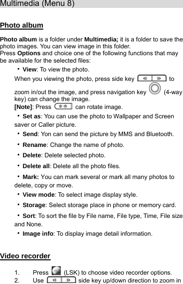 Multimedia (Menu 8)                              Photo album Photo album is a folder under Multimedia; it is a folder to save the photo images. You can view image in this folder.   Press Options and choice one of the following functions that may be available for the selected files: ‧View: To view the photo. When you viewing the photo, press side key   to zoom in/out the image, and press navigation key   (4-way key) can change the image. [Note]: Press    can rotate image. ‧Set as: You can use the photo to Wallpaper and Screen saver or Caller picture. ‧Send: Yon can send the picture by MMS and Bluetooth. ‧Rename: Change the name of photo. ‧Delete: Delete selected photo.  ‧Delete all: Delete all the photo files. ‧Mark: You can mark several or mark all many photos to delete, copy or move. ‧View mode: To select image display style. ‧Storage: Select storage place in phone or memory card. ‧Sort: To sort the file by File name, File type, Time, File size and None. ‧Image info: To display image detail information.  Video recorder 1. Press   (LSK) to choose video recorder options. 2. Use    side key up/down direction to zoom in 