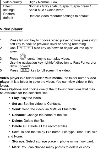 Video quality  High / Normal / Low   Effect settings Normal / Gray scale / Sepia / Sepia green / Sepia blue / Color invert   Restore default  Restore video recorder settings to default  Video player  1.  Press left soft key to choose video player options, press right soft key to back to previous level or saving recording. 2. Use    side key up/down to adjust volume up or down. 3. Press    center key to start play video. 4.  Use the navigation key right/left direction to Fast Forward or Slow Forward. 5. Press    key to full screen the video.  Video player is a folder under Multimedia, the folder name Video player. It is a folder to save the video. You can view video in this folder.  Press Options and choice one of the following functions that may be available for the selected files: ‧Play: play the video. ‧Set as: Set the video to Contacts. ‧Send: Send the video via MMS or Bluetooth. ‧Rename: Change the name of the file. ‧Delete: Delete the file. ‧Delete all: Delete all the recorder files. ‧Sort: To sort the file by File name, File type, Time, File size and None. ‧Storage: Select storage place in phone or memory card. ‧Mark: You can choose many photos to delete or copy. 