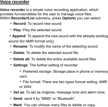 Voice recorder Voice recorder is a simple voice recording application, which provides functionalities for the user to manage voice files. Within Recorder/List submenu, press Options you can select:   ‧Record: To record new sound. ‧Play: Play the selected sound. ‧Append: To append the new sound with the already existing sound (for AMR format only). ‧Rename: To modify the name of the selecting sound. ‧Delete: To delete the selected sound file. ‧Delete all: To delete the entire available sound files. ‧Settings: The further setting of recorder     ‧Preferred storage: Storage place in phone or memory         card.     ‧File format: There are two types format setting: AMR         or WAV. ‧Set as: To set as ringtone, message tone and alarm tone. ‧Send: send it by “MMS” or “Bluetooth”. ‧Mark: You can choose many files to delete or copy. 
