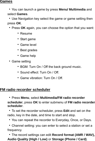 Games ‧You can launch a game by press Menu/ Multimedia and select Games. ‧Use Navigation key select the game or game setting then press OK. ‧Press OK again, you can choose the option that you want:     ‧Resume     ‧Start game     ‧Game level     ‧Best grades     ‧Game help ‧Game setting     ‧BGM: Turn On / Off the back ground music.     ‧Sound effect: Turn On / Off.     ‧Game vibration: Turn On / Off.  FM radio recorder scheduler ‧Press Menu, select Multimedia/FM radio recorder scheduler, press OK to enter submenu of FM radio recorder scheduler. ‧To set the recorder scheduler, press Edit and set on the radio, key in the date, and time to start and stop. ‧You can repeat the recorder to Everyday, Once, or Days. ‧Channel setting: you can enter to select a station or set a frequency. ‧The record settings can edit Record format (AMR / WAV), Audio Quality (High / Low) or Storage (Phone / Card).  