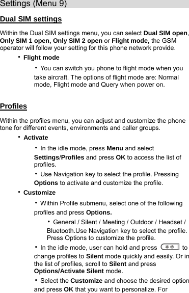 Settings (Menu 9)                               Dual SIM settings Within the Dual SIM settings menu, you can select Dual SIM open, Only SIM 1 open, Only SIM 2 open or Flight mode, the GSM operator will follow your setting for this phone network provide. ‧Flight mode     ‧You can switch you phone to flight mode when you         take aircraft. The options of flight mode are: Normal        mode, Flight mode and Query when power on.  Profiles Within the profiles menu, you can adjust and customize the phone tone for different events, environments and caller groups. ‧Activate     ‧In the idle mode, press Menu and select         Settings/Profiles and press OK to access the list of         profiles.     ‧Use Navigation key to select the profile. Pressing         Options to activate and customize the profile. ‧Customize     ‧Within Profile submenu, select one of the following         profiles and press Options.        ‧General / Silent / Meeting / Outdoor / Headset /             Bluetooth.Use Navigation key to select the profile.            Press Options to customize the profile.     ‧In the idle mode, user can hold and press   to        change profiles to Silent mode quickly and easily. Or in         the list of profiles, scroll to Silent and press         Options/Activate Silent mode.     ‧Select the Customize and choose the desired option         and press OK that you want to personalize. For   
