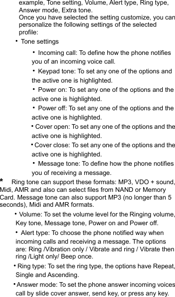       example, Tone setting, Volume, Alert type, Ring type,        Answer mode, Extra tone.             Once you have selected the setting customize, you can         personalize the following settings of the selected        profile:    ‧Tone settings        ‧Incoming call: To define how the phone notifies             you of an incoming voice call.        ‧Keypad tone: To set any one of the options and             the active one is highlighted.        ‧Power on: To set any one of the options and the             active one is highlighted.        ‧Power off: To set any one of the options and the             active one is highlighted.        ‧Cover open: To set any one of the options and the             active one is highlighted.        ‧Cover close: To set any one of the options and the             active one is highlighted.        ‧Message tone: To define how the phone notifies             you of receiving a message. *  Ring tone can support these formats: MP3, VDO + sound, Midi, AMR and also can select files from NAND or Memory Card. Message tone can also support MP3 (no longer than 5 seconds), Midi and AMR formats.    ‧Volume: To set the volume level for the Ringing volume,             Key tone, Message tone, Power on and Power off.    ‧Alert type: To choose the phone notified way when        incoming calls and receiving a message. The options            are: Ring /Vibration only / Vibrate and ring / Vibrate then        ring /Light only/ Beep once.    ‧Ring type: To set the ring type, the options have Repeat,        Single and Ascending.    ‧Answer mode: To set the phone answer incoming voices             call by slide cover answer, send key, or press any key. 