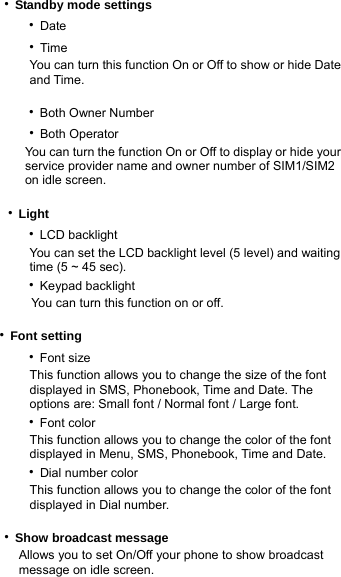 ‧Standby mode settings    ‧Date     ‧Time           You can turn this function On or Off to show or hide Date        and Time.     ‧Both Owner Number     ‧Both Operator                   You can turn the function On or Off to display or hide your            service provider name and owner number of SIM1/SIM2 on idle screen.      ‧Light    ‧LCD backlight           You can set the LCD backlight level (5 level) and waiting        time (5 ~ 45 sec).    ‧Keypad backlight           You can turn this function on or off.     ‧Font setting    ‧Font size           This function allows you to change the size of the font        displayed in SMS, Phonebook, Time and Date. The            options are: Small font / Normal font / Large font.    ‧Font color      This function allows you to change the color of the font       displayed in Menu, SMS, Phonebook, Time and Date.     ‧Dial number color      This function allows you to change the color of the font       displayed in Dial number.  ‧Show broadcast message Allows you to set On/Off your phone to show broadcast message on idle screen. 