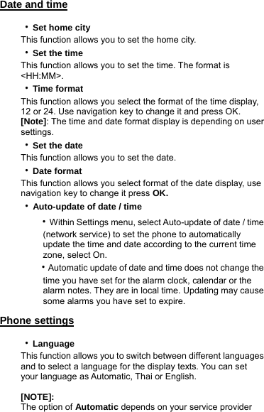 Date and time  ‧Set home city This function allows you to set the home city.   ‧Set the time This function allows you to set the time. The format is &lt;HH:MM&gt;. ‧Time format This function allows you select the format of the time display, 12 or 24. Use navigation key to change it and press OK. [Note]: The time and date format display is depending on user settings. ‧Set the date This function allows you to set the date. ‧Date format This function allows you select format of the date display, use navigation key to change it press OK. ‧Auto-update of date / time    ‧Within Settings menu, select Auto-update of date / time             (network service) to set the phone to automatically             update the time and date according to the current time        zone, select On.    ‧Automatic update of date and time does not change the             time you have set for the alarm clock, calendar or the             alarm notes. They are in local time. Updating may cause        some alarms you have set to expire.  Phone settings ‧Language This function allows you to switch between different languages and to select a language for the display texts. You can set your language as Automatic, Thai or English.  [NOTE]: The option of Automatic depends on your service provider 