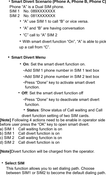   ‧Smart Divert Scenario (Phone A, Phone B, Phone C)      Phone “A” is a Dual SIM phone.      SIM 1  No. 089XXXXXXX      SIM 2  No. 081XXXXXXX        ‧“A” use SIM 1 to call “B” or vice versa.        ‧“A” and “B” are having conversation        ‧“C” call to “A” SIM 2        ‧With smart divert function “On”, “A” is able to pick             up a call from “C”.  ‧Smart Divert Menu        ‧On: Set the smart divert function on.          -Add SIM 1 phone number in SIM 1 text box          -Add SIM 2 phone number in SIM 2 text box          -Press “Done” key to activate smart divert                function.           ‧Off: Set the smart divert function off          -Press “Done” key to deactivate smart divert                function.       ‧Status: Show status of Call waiting and Call   divert function setting of two SIM cards. [Note] Following 4 actions need to be enable in operator side before user press the “OK” key to open smart divert. a) SIM 1    Call waiting function is on b) SIM 1    Call divert function is on c) SIM 2    Call waiting function is on d) SIM 2    Call divert function is on  [Note]Divert function will be charged from the operator.  ‧Select SIM This function allows you to set dialing path. Choose between SIM1 or SIM2 to become the default dialing path. 