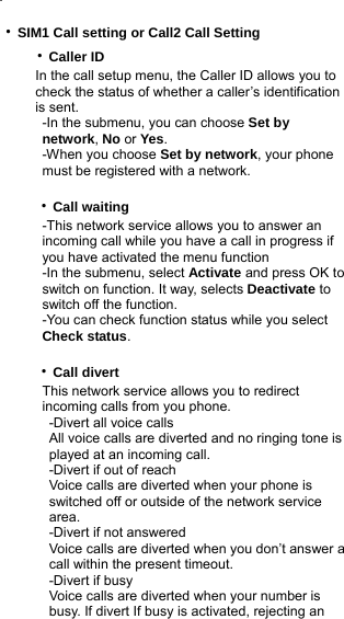 .  ‧SIM1 Call setting or Call2 Call Setting        ‧Caller ID           In the call setup menu, the Caller ID allows you to            check the status of whether a caller’s identification            is sent.            -In the submenu, you can choose Set by              network, No or Yes.            -When you choose Set by network, your phone              must be registered with a network.       ‧Call waiting            -This network service allows you to answer an             incoming call while you have a call in progress if             you have activated the menu function            -In the submenu, select Activate and press OK to                switch on function. It way, selects Deactivate to              switch off the function.            -You can check function status while you select             Check status.       ‧Call divert            This network service allows you to redirect              incoming calls from you phone.             -Divert all voice calls             All voice calls are diverted and no ringing tone is              played at an incoming call.             -Divert if out of reach             Voice calls are diverted when your phone is              switched off or outside of the network service              area.             -Divert if not answered             Voice calls are diverted when you don’t answer a              call within the present timeout.             -Divert if busy             Voice calls are diverted when your number is              busy. If divert If busy is activated, rejecting an  
