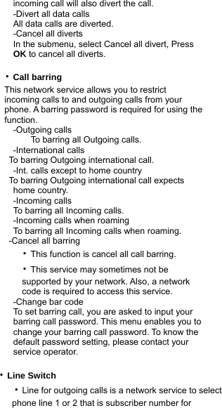             incoming call will also divert the call.             -Divert all data calls             All data calls are diverted.             -Cancel all diverts             In the submenu, select Cancel all divert, Press              OK to cancel all diverts.         ‧Call barring           This network service allows you to restrict            incoming calls to and outgoing calls from your            phone. A barring password is required for using the            function.             -Outgoing calls                 To barring all Outgoing calls.             -International calls            To barring Outgoing international call.             -Int. calls except to home country            To barring Outgoing international call expects              home country.             -Incoming calls             To barring all Incoming calls.             -Incoming calls when roaming             To barring all Incoming calls when roaming.            -Cancel all barring           ‧This function is cancel all call barring.             ‧This service may sometimes not be                 supported by your network. Also, a network                code is required to access this service.             -Change bar code             To set barring call, you are asked to input your              barring call password. This menu enables you to              change your barring call password. To know the              default password setting, please contact your              service operator.  ‧Line Switch      ‧Line for outgoing calls is a network service to select          phone line 1 or 2 that is subscriber number for  