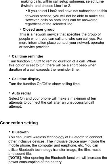        making calls, within call setup submenu, select Line         Switch, and choose Line1 or 2.        ‧If you select Line2 and have not subscribed to this            networks service, you will not be able to make call.           However, calls on both lines can be answered           regardless of the selected line.     ‧Closed user group             This is a network service that specifies the group of               people whom you can call and who can call you. For         more information place contact your network operator        or service provider.     ‧Call time reminder      Turn function On/Off to remind duration of a call. When            this option is set to On, there will be a short beep when             duration of a call exceeds the reminder time.     ‧Call time display      Turn the function On/Off to show calling time.     ‧Auto redial           Select On and your phone will make a maximum of ten             attempts to connect the call after an unsuccessful call        attempt.  Connection setting    ‧Bluetooth You can utilize wireless technology of Bluetooth to connect other inclusive devices. The inclusive device may include the mobile phone, the computer and earphone, etc. You can utilize Bluetooth technology transfer image, the film, music and sound file. [NOTE]: After opening the Bluetooth function, will increase the power consumption of the battery. 