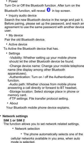    ‧Power         Turn On or Off the Bluetooth function. After turn on the       Bluetooth function, will reveal    in top screen.    ‧Inquiry audio device         Search the new Bluetooth device in the range and pair it.           Before pairing, please set up the password, and reach an           agreement to use the same password with another device       user.    ‧My device     Pair the old Bluetooth device.    ‧Active device         To Active the Bluetooth device that has.     ‧Settings        -Visibility: Whether setting up your mobile phone          should let the other Bluetooth device be found.      -Change device name: Change your mobile telephone           name (the display among other Bluetooth        apparatuses).        -Authentication: Turn on / off the Authentication         function.      -Audio path: Whether choose from mobile phone         answering a call directly or forward to BT headset.      -Storage location: Select storage place in phone or         memory card.      -FTP settings: File transfer protocol setting.     ‧About      Your Bluetooth mobile phone device explains.  ‧Network settings SIM 1 or SIM 2 The function allows you to set network related settings. ‧Network selection       ‧The phone automatically selects one of the cellular networks available in you area, when auto mode is selected. 