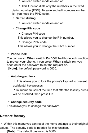    ‧You can switch mode on and off.    ‧This function dials only the numbers in the fixed dialing number (FDN). To save and edit numbers on the list, you need the PIN2 code. ‧Barred dialing    ‧You can switch mode on and off. ‧Change PIN code    ‧Change PIN code         This allows you to change the PIN number.      ‧Change PIN2 code     This allows you to change the PIN2 number.  ‧Phone lock You can switch When switch On / Off the Phone lock function to protect your phone. If you select When switch on, you need enter the password to set the request on.  [Note]: the default password is 0000.  ‧Auto keypad lock    ‧This allows you to lock the phone’s keypad to prevent       accidental key presses.    ‧In submenu, select the time that after the last key press       will be disabled, then press OK.  ‧Change security code This allows you to change the password.  Restore factory ‧Within this menu you can reset the menu settings to their original values. The security code is needed for this function. [Note]: The default password is 0000. 