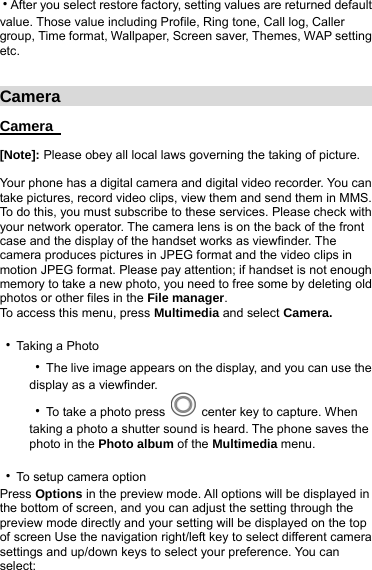 ‧After you select restore factory, setting values are returned default value. Those value including Profile, Ring tone, Call log, Caller group, Time format, Wallpaper, Screen saver, Themes, WAP setting etc.   Camera                                       Camera   [Note]: Please obey all local laws governing the taking of picture.  Your phone has a digital camera and digital video recorder. You can take pictures, record video clips, view them and send them in MMS. To do this, you must subscribe to these services. Please check with your network operator. The camera lens is on the back of the front case and the display of the handset works as viewfinder. The camera produces pictures in JPEG format and the video clips in motion JPEG format. Please pay attention; if handset is not enough memory to take a new photo, you need to free some by deleting old photos or other files in the File manager. To access this menu, press Multimedia and select Camera.           ‧Taking a Photo ‧The live image appears on the display, and you can use the display as a viewfinder. ‧To take a photo press    center key to capture. When taking a photo a shutter sound is heard. The phone saves the photo in the Photo album of the Multimedia menu.  ‧To setup camera option   Press Options in the preview mode. All options will be displayed in the bottom of screen, and you can adjust the setting through the preview mode directly and your setting will be displayed on the top of screen Use the navigation right/left key to select different camera settings and up/down keys to select your preference. You can select: 