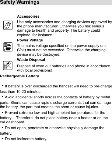 Safety Warnings                                   Accessories  Use only accessories and charging devices approved by the phone manufacturer! Otherwise you risk serious damage to health and property. The battery could explode, for instance. Power Voltage  The mains voltage specified on the power supply unit (Volt) must not be exceeded. Otherwise the charging device may be destroyed. Waste Disposal  Dispose of worn out batteries and phone in accordance with local provisions! Rechargeable Battery  ‧If battery is over discharged the handset will need to pre-charge less than 10-20 minutes. ‧Avoid accidental shorts across the contacts of battery by metal parts. Shorts can cause rapid discharge currents that can damage the battery, the part that creates the short or cause injuries. ‧Prevent extreme low and high ambient temperatures for the battery.    Therefore, do not place battery near a heater or on the car dashboard. ‧Do not open, penetrate or otherwise physically damage the battery. ‧Do not incinerate battery. 