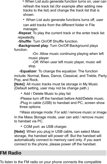     ‧When List auto generate function turns on, user can             refresh the track list (for example after adding new             tracks to the list) and change the track list that is      shown.    ‧When List auto generate functions turns off, user      can add tracks from the different folder in File        manager.   -Repeat: To play the current track or the enter track list     repeatedly.   -Shuffle: Turn On/Off Shuffle function.   -Background play: Turn On/Off Background plays function.     -On: Allow music continuing playing when left music player.     -Off: When user left music player, music will stop.   -Equalizer: To change the equalizer. The function include: Normal, Bass, Dance, Classical, and Treble, Party, Pop, and Rock. [Note]: All music tracks must be storage in My Music (Default setting, user may not be change path.)   ‧Add / Delete Music to play list    -Please turn off the handset before Add/Delete music.       -Plug in cable (USB) to handset and PC, screen show      three options:   ‧Mass storage mode: For add / remove music or image. In the Mass Storage mode, user can add / remove music to handset via PC.   ‧COM port: as USB charger. [Note]: When you plug in USB cable, can select Mass storage, the handset will power off. But the handset will automatically connect to memory card only. If you want connect to the phone, please power off the handset.  FM Radio                                      To listen to the FM radio on your phone connects the compatible 