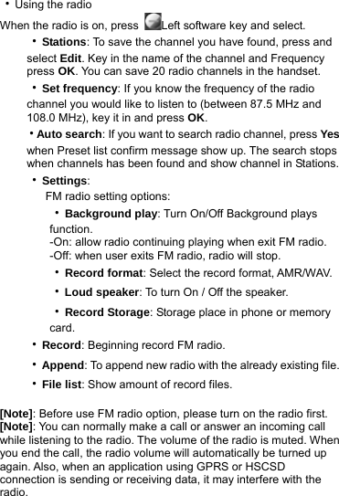 ‧Using the radio When the radio is on, press  Left software key and select. ‧Stations: To save the channel you have found, press and select Edit. Key in the name of the channel and Frequency press OK. You can save 20 radio channels in the handset. ‧Set frequency: If you know the frequency of the radio channel you would like to listen to (between 87.5 MHz and 108.0 MHz), key it in and press OK. ‧Auto search: If you want to search radio channel, press Yes when Preset list confirm message show up. The search stops when channels has been found and show channel in Stations. ‧Settings: FM radio setting options:    ‧Background play: Turn On/Off Background plays       function.         -On: allow radio continuing playing when exit FM radio.     -Off: when user exits FM radio, radio will stop.    ‧Record format: Select the record format, AMR/WAV.    ‧Loud speaker: To turn On / Off the speaker.    ‧Record Storage: Storage place in phone or memory       card. ‧Record: Beginning record FM radio. ‧Append: To append new radio with the already existing file. ‧File list: Show amount of record files.  [Note]: Before use FM radio option, please turn on the radio first. [Note]: You can normally make a call or answer an incoming call while listening to the radio. The volume of the radio is muted. When you end the call, the radio volume will automatically be turned up again. Also, when an application using GPRS or HSCSD connection is sending or receiving data, it may interfere with the radio.  