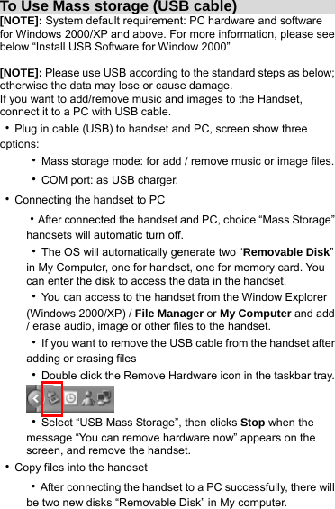 To Use Mass storage (USB cable)                 [NOTE]: System default requirement: PC hardware and software for Windows 2000/XP and above. For more information, please see below “Install USB Software for Window 2000”  [NOTE]: Please use USB according to the standard steps as below; otherwise the data may lose or cause damage. If you want to add/remove music and images to the Handset, connect it to a PC with USB cable. ‧Plug in cable (USB) to handset and PC, screen show three options: ‧Mass storage mode: for add / remove music or image files. ‧COM port: as USB charger. ‧Connecting the handset to PC ‧After connected the handset and PC, choice “Mass Storage” handsets will automatic turn off. ‧The OS will automatically generate two “Removable Disk” in My Computer, one for handset, one for memory card. You can enter the disk to access the data in the handset. ‧You can access to the handset from the Window Explorer (Windows 2000/XP) / File Manager or My Computer and add / erase audio, image or other files to the handset. ‧If you want to remove the USB cable from the handset after adding or erasing files ‧Double click the Remove Hardware icon in the taskbar tray.  ‧Select “USB Mass Storage”, then clicks Stop when the message “You can remove hardware now” appears on the screen, and remove the handset. ‧Copy files into the handset ‧After connecting the handset to a PC successfully, there will be two new disks “Removable Disk” in My computer. 