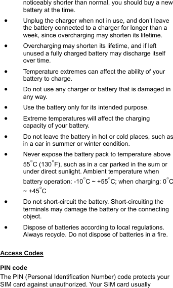 noticeably shorter than normal, you should buy a new battery at the time. • Unplug the charger when not in use, and don’t leave the battery connected to a charger for longer than a week, since overcharging may shorten its lifetime.   • Overcharging may shorten its lifetime, and if left unused a fully charged battery may discharge itself over time. • Temperature extremes can affect the ability of your battery to charge. • Do not use any charger or battery that is damaged in any way. • Use the battery only for its intended purpose. • Extreme temperatures will affect the charging capacity of your battery.   • Do not leave the battery in hot or cold places, such as in a car in summer or winter condition. • Never expose the battery pack to temperature above 55°C (130°F), such as in a car parked in the sum or under direct sunlight. Ambient temperature when battery operation: -10°C ~ +55°C; when charging: 0°C ~ +45°C • Do not short-circuit the battery. Short-circuiting the terminals may damage the battery or the connecting object. • Dispose of batteries according to local regulations. Always recycle. Do not dispose of batteries in a fire.  Access Codes  PIN code The PIN (Personal Identification Number) code protects your SIM card against unauthorized. Your SIM card usually 