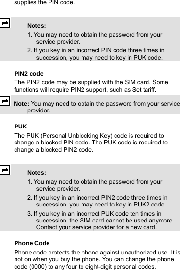 supplies the PIN code.   Notes:    1. You may need to obtain the password from your service provider.   2. If you key in an incorrect PIN code three times in succession, you may need to key in PUK code.  PIN2 code The PIN2 code may be supplied with the SIM card. Some functions will require PIN2 support, such as Set tariff.  Note: You may need to obtain the password from your service provider.  PUK  The PUK (Personal Unblocking Key) code is required to change a blocked PIN code. The PUK code is required to change a blocked PIN2 code.   Notes:   1. You may need to obtain the password from your service provider.   2. If you key in an incorrect PIN2 code three times in succession, you may need to key in PUK2 code.   3. If you key in an incorrect PUK code ten times in succession, the SIM card cannot be used anymore. Contact your service provider for a new card.  Phone Code   Phone code protects the phone against unauthorized use. It is not on when you buy the phone. You can change the phone code (0000) to any four to eight-digit personal codes.  