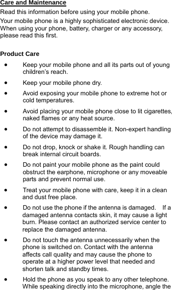 Care and Maintenance Read this information before using your mobile phone. Your mobile phone is a highly sophisticated electronic device. When using your phone, battery, charger or any accessory, please read this first.  Product Care • Keep your mobile phone and all its parts out of young children’s reach. • Keep your mobile phone dry. • Avoid exposing your mobile phone to extreme hot or cold temperatures. • Avoid placing your mobile phone close to lit cigarettes, naked flames or any heat source. • Do not attempt to disassemble it. Non-expert handling of the device may damage it. • Do not drop, knock or shake it. Rough handling can break internal circuit boards. • Do not paint your mobile phone as the paint could obstruct the earphone, microphone or any moveable parts and prevent normal use. • Treat your mobile phone with care, keep it in a clean and dust free place. • Do not use the phone if the antenna is damaged.    If a damaged antenna contacts skin, it may cause a light burn. Please contact an authorized service center to replace the damaged antenna. • Do not touch the antenna unnecessarily when the phone is switched on. Contact with the antenna affects call quality and may cause the phone to operate at a higher power level that needed and shorten talk and standby times. • Hold the phone as you speak to any other telephone. While speaking directly into the microphone, angle the 