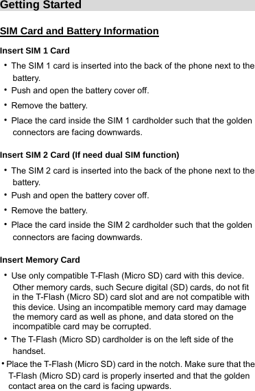 Getting Started                                SIM Card and Battery Information Insert SIM 1 Card ‧The SIM 1 card is inserted into the back of the phone next to the          battery. ‧Push and open the battery cover off.   ‧Remove the battery. ‧Place the card inside the SIM 1 cardholder such that the golden      connectors are facing downwards.   Insert SIM 2 Card (If need dual SIM function) ‧The SIM 2 card is inserted into the back of the phone next to the      battery. ‧Push and open the battery cover off.   ‧Remove the battery. ‧Place the card inside the SIM 2 cardholder such that the golden      connectors are facing downwards.   Insert Memory Card ‧Use only compatible T-Flash (Micro SD) card with this device.      Other memory cards, such Secure digital (SD) cards, do not fit             in the T-Flash (Micro SD) card slot and are not compatible with           this device. Using an incompatible memory card may damage         the memory card as well as phone, and data stored on the      incompatible card may be corrupted.  ‧The T-Flash (Micro SD) cardholder is on the left side of the      handset. ‧Place the T-Flash (Micro SD) card in the notch. Make sure that the       T-Flash (Micro SD) card is properly inserted and that the golden       contact area on the card is facing upwards. 