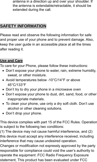 antenna in a direction up and over your shoulder. If the antenna is extendable/retractable, it should be extended during the call.   SAFETY INFORMATION   Please read and observe the following information for safe and proper use of your phone and to prevent damage. Also, keep the user guide in an accessible place at all the times after reading it.  Use and Care To care for your Phone, please follow these instructions: •  Don’t expose your phone to water, rain, extreme humidity, sweat, or other moisture. •  Avoid temperatures below -10°C/14°F or above 45°C/133°F •  Don’t try to dry your phone in a microwave oven •  Don’t expose your phone to dust, dirt, sand, food, or other inappropriate materials. •  To clean your phone, use only a dry soft cloth. Don’t use alcohol or other cleaning solutions. •  Don’t drop your phone.  This device complies with part 15 of the FCC Rules. Operation is subject to the following two conditions: (1) The device may not cause harmful interference, and (2) this device must accept any interference received, including interference that may cause undesired operation. Changes or modification not expressly approved by the party responsible for compliance could void the user’s authority to operate the equipment .FCC Radio Frequency Exposure statement, This product has been evaluated under FCC 