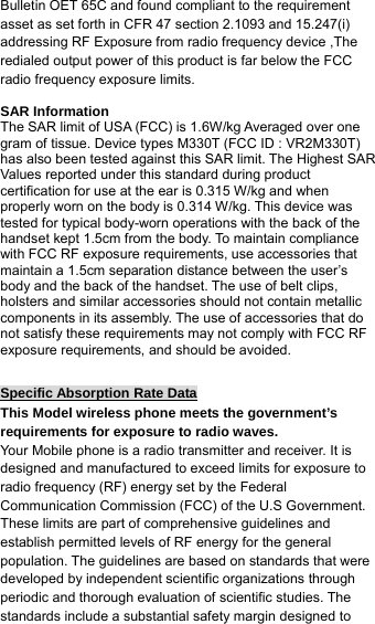 Bulletin OET 65C and found compliant to the requirement asset as set forth in CFR 47 section 2.1093 and 15.247(i) addressing RF Exposure from radio frequency device ,The redialed output power of this product is far below the FCC radio frequency exposure limits.  SAR Information The SAR limit of USA (FCC) is 1.6W/kg Averaged over one gram of tissue. Device types M330T (FCC ID : VR2M330T) has also been tested against this SAR limit. The Highest SAR Values reported under this standard during product certification for use at the ear is 0.315 W/kg and when properly worn on the body is 0.314 W/kg. This device was tested for typical body-worn operations with the back of the handset kept 1.5cm from the body. To maintain compliance with FCC RF exposure requirements, use accessories that maintain a 1.5cm separation distance between the user’s body and the back of the handset. The use of belt clips, holsters and similar accessories should not contain metallic components in its assembly. The use of accessories that do not satisfy these requirements may not comply with FCC RF exposure requirements, and should be avoided.  Specific Absorption Rate Data This Model wireless phone meets the government’s requirements for exposure to radio waves. Your Mobile phone is a radio transmitter and receiver. It is designed and manufactured to exceed limits for exposure to radio frequency (RF) energy set by the Federal Communication Commission (FCC) of the U.S Government. These limits are part of comprehensive guidelines and establish permitted levels of RF energy for the general population. The guidelines are based on standards that were developed by independent scientific organizations through periodic and thorough evaluation of scientific studies. The standards include a substantial safety margin designed to 