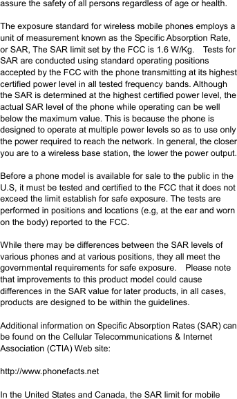 assure the safety of all persons regardless of age or health.  The exposure standard for wireless mobile phones employs a unit of measurement known as the Specific Absorption Rate, or SAR, The SAR limit set by the FCC is 1.6 W/Kg.    Tests for SAR are conducted using standard operating positions accepted by the FCC with the phone transmitting at its highest certified power level in all tested frequency bands. Although the SAR is determined at the highest certified power level, the actual SAR level of the phone while operating can be well below the maximum value. This is because the phone is designed to operate at multiple power levels so as to use only the power required to reach the network. In general, the closer you are to a wireless base station, the lower the power output.  Before a phone model is available for sale to the public in the U.S, it must be tested and certified to the FCC that it does not exceed the limit establish for safe exposure. The tests are performed in positions and locations (e.g, at the ear and worn on the body) reported to the FCC.  While there may be differences between the SAR levels of various phones and at various positions, they all meet the governmental requirements for safe exposure.    Please note that improvements to this product model could cause differences in the SAR value for later products, in all cases, products are designed to be within the guidelines.  Additional information on Specific Absorption Rates (SAR) can be found on the Cellular Telecommunications &amp; Internet Association (CTIA) Web site:  http://www.phonefacts.net  In the United States and Canada, the SAR limit for mobile 