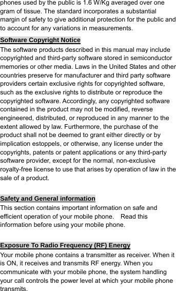 phones used by the public is 1.6 W/Kg averaged over one gram of tissue. The standard incorporates a substantial margin of safety to give additional protection for the public and to account for any variations in measurements. Software Copyright Notice The software products described in this manual may include copyrighted and third-party software stored in semiconductor memories or other media. Laws in the United States and other countries preserve for manufacturer and third party software providers certain exclusive rights for copyrighted software, such as the exclusive rights to distribute or reproduce the copyrighted software. Accordingly, any copyrighted software contained in the product may not be modified, reverse engineered, distributed, or reproduced in any manner to the extent allowed by law. Furthermore, the purchase of the product shall not be deemed to grant either directly or by implication estoppels, or otherwise, any license under the copyrights, patents or patent applications or any third-party software provider, except for the normal, non-exclusive royalty-free license to use that arises by operation of law in the sale of a product.  Safety and General information This section contains important information on safe and efficient operation of your mobile phone.    Read this information before using your mobile phone.  Exposure To Radio Frequency (RF) Energy Your mobile phone contains a transmitter as receiver. When it is ON, it receives and transmits RF energy. When you communicate with your mobile phone, the system handling your call controls the power level at which your mobile phone transmits. 