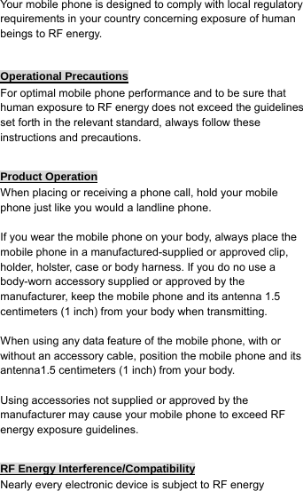  Your mobile phone is designed to comply with local regulatory requirements in your country concerning exposure of human beings to RF energy.  Operational Precautions For optimal mobile phone performance and to be sure that human exposure to RF energy does not exceed the guidelines set forth in the relevant standard, always follow these instructions and precautions.  Product Operation When placing or receiving a phone call, hold your mobile phone just like you would a landline phone.  If you wear the mobile phone on your body, always place the mobile phone in a manufactured-supplied or approved clip, holder, holster, case or body harness. If you do no use a body-worn accessory supplied or approved by the manufacturer, keep the mobile phone and its antenna 1.5 centimeters (1 inch) from your body when transmitting.  When using any data feature of the mobile phone, with or without an accessory cable, position the mobile phone and its antenna1.5 centimeters (1 inch) from your body.  Using accessories not supplied or approved by the manufacturer may cause your mobile phone to exceed RF energy exposure guidelines.  RF Energy Interference/Compatibility Nearly every electronic device is subject to RF energy 