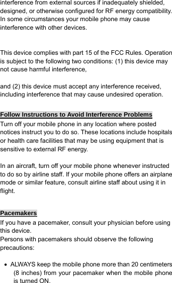 interference from external sources if inadequately shielded, designed, or otherwise configured for RF energy compatibility. In some circumstances your mobile phone may cause interference with other devices.   This device complies with part 15 of the FCC Rules. Operation is subject to the following two conditions: (1) this device may not cause harmful interference,    and (2) this device must accept any interference received, including interference that may cause undesired operation.  Follow Instructions to Avoid Interference Problems Turn off your mobile phone in any location where posted notices instruct you to do so. These locations include hospitals or health care facilities that may be using equipment that is sensitive to external RF energy.  In an aircraft, turn off your mobile phone whenever instructed to do so by airline staff. If your mobile phone offers an airplane mode or similar feature, consult airline staff about using it in flight.  Pacemakers If you have a pacemaker, consult your physician before using this device. Persons with pacemakers should observe the following precautions:  •  ALWAYS keep the mobile phone more than 20 centimeters (8 inches) from your pacemaker when the mobile phone is turned ON. 