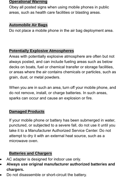 Operational Warning Obey all posted signs when using mobile phones in public areas, such as health care facilities or blasting areas.  Automobile Air Bags Do not place a mobile phone in the air bag deployment area.   Potentially Explosive Atmospheres Areas with potentially explosive atmosphere are often but not always posted, and can include fueling areas such as below decks on boats, fuel or chemical transfer or storage facilities, or areas where the air contains chemicals or particles, such as grain, dust, or metal powders.  When you are in such an area, turn off your mobile phone, and do not remove, install, or charge batteries. In such areas, sparks can occur and cause an explosion or fire.  Damaged Products If your mobile phone or battery has been submerged in water, punctured, or subjected to a severe fall, do not use it until you take it to a Manufacturer Authorized Service Center. Do not attempt to dry it with an external heat source, such as a microwave oven.  Batteries and Chargers •  AC adapter is designed for indoor use only. • Always use original manufacturer authorized batteries and chargers. •  Do not disassemble or short-circuit the battery. 