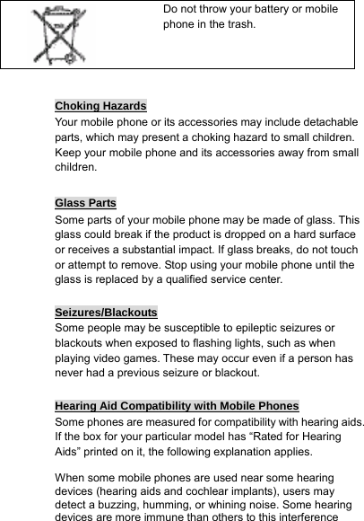  Choking Hazards Your mobile phone or its accessories may include detachable parts, which may present a choking hazard to small children. Keep your mobile phone and its accessories away from small children.  Glass Parts Some parts of your mobile phone may be made of glass. This glass could break if the product is dropped on a hard surface or receives a substantial impact. If glass breaks, do not touch or attempt to remove. Stop using your mobile phone until the glass is replaced by a qualified service center.  Seizures/Blackouts Some people may be susceptible to epileptic seizures or blackouts when exposed to flashing lights, such as when playing video games. These may occur even if a person has never had a previous seizure or blackout.  Hearing Aid Compatibility with Mobile Phones Some phones are measured for compatibility with hearing aids. If the box for your particular model has “Rated for Hearing Aids” printed on it, the following explanation applies.  When some mobile phones are used near some hearing devices (hearing aids and cochlear implants), users may detect a buzzing, humming, or whining noise. Some hearing devices are more immune than others to this interference      Do not throw your battery or mobile phone in the trash. 