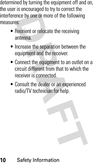 10Safety Informationdetermined by turning the equipment off and on, the user is encouraged to try to correct the interference by one or more of the following measures:•Reorient or relocate the receiving antenna.•Increase the separation between the equipment and the receiver.•Connect the equipment to an outlet on a circuit different from that to which the receiver is connected.•Consult the dealer or an experienced radio/TV technician for help.