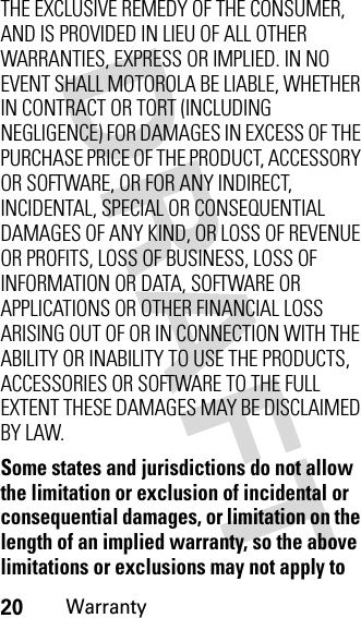 20WarrantyTHE EXCLUSIVE REMEDY OF THE CONSUMER, AND IS PROVIDED IN LIEU OF ALL OTHER WARRANTIES, EXPRESS OR IMPLIED. IN NO EVENT SHALL MOTOROLA BE LIABLE, WHETHER IN CONTRACT OR TORT (INCLUDING NEGLIGENCE) FOR DAMAGES IN EXCESS OF THE PURCHASE PRICE OF THE PRODUCT, ACCESSORY OR SOFTWARE, OR FOR ANY INDIRECT, INCIDENTAL, SPECIAL OR CONSEQUENTIAL DAMAGES OF ANY KIND, OR LOSS OF REVENUE OR PROFITS, LOSS OF BUSINESS, LOSS OF INFORMATION OR DATA, SOFTWARE OR APPLICATIONS OR OTHER FINANCIAL LOSS ARISING OUT OF OR IN CONNECTION WITH THE ABILITY OR INABILITY TO USE THE PRODUCTS, ACCESSORIES OR SOFTWARE TO THE FULL EXTENT THESE DAMAGES MAY BE DISCLAIMED BY LAW.Some states and jurisdictions do not allow the limitation or exclusion of incidental or consequential damages, or limitation on the length of an implied warranty, so the above limitations or exclusions may not apply to 