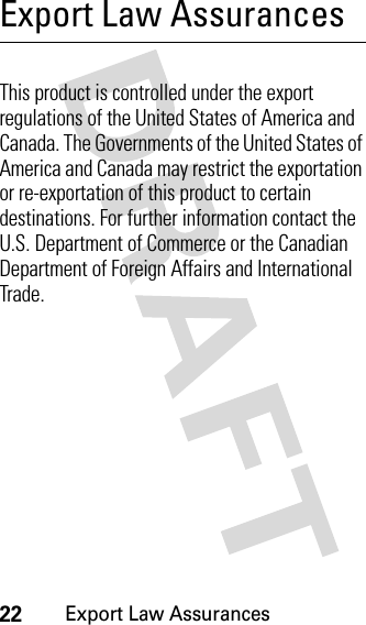 22Export Law AssurancesExport Law AssurancesExport Law AssurancesThis product is controlled under the export regulations of the United States of America and Canada. The Governments of the United States of America and Canada may restrict the exportation or re-exportation of this product to certain destinations. For further information contact the U.S. Department of Commerce or the Canadian Department of Foreign Affairs and International Trade.