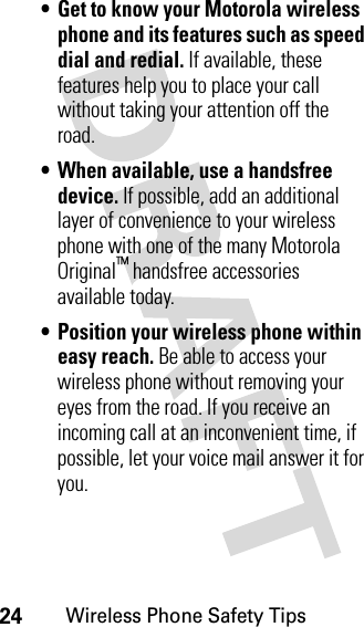 24Wireless Phone Safety Tips• Get to know your Motorola wireless phone and its features such as speed dial and redial. If available, these features help you to place your call without taking your attention off the road.• When available, use a handsfree device. If possible, add an additional layer of convenience to your wireless phone with one of the many Motorola Original™ handsfree accessories available today.• Position your wireless phone within easy reach. Be able to access your wireless phone without removing your eyes from the road. If you receive an incoming call at an inconvenient time, if possible, let your voice mail answer it for you.