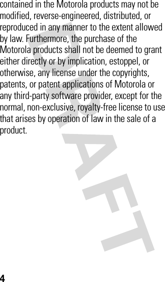 4contained in the Motorola products may not be modified, reverse-engineered, distributed, or reproduced in any manner to the extent allowed by law. Furthermore, the purchase of the Motorola products shall not be deemed to grant either directly or by implication, estoppel, or otherwise, any license under the copyrights, patents, or patent applications of Motorola or any third-party software provider, except for the normal, non-exclusive, royalty-free license to use that arises by operation of law in the sale of a product.