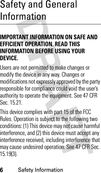 6Safety InformationSafety and General InformationSafety In formationIMPORTANT INFORMATION ON SAFE AND EFFICIENT OPERATION. READ THIS INFORMATION BEFORE USING YOUR DEVICE.Users are not permitted to make changes or modify the device in any way. Changes or modifications not expressly approved by the party responsible for compliance could void the user’s authority to operate the equipment. See 47 CFR Sec. 15.21.This device complies with part 15 of the FCC Rules. Operation is subject to the following two conditions: (1) This device may not cause harmful interference, and (2) this device must accept any interference received, including interference that may cause undesired operation. See 47 CFR Sec. 15.19(3).