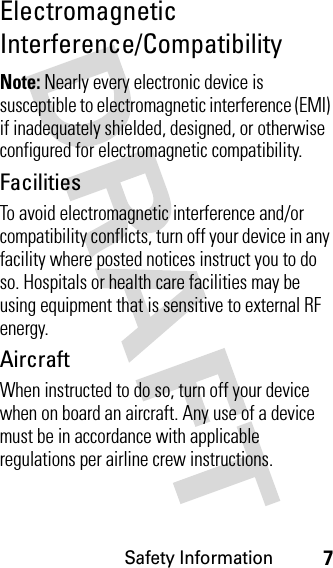 Safety Information7Electromagnetic Interference/CompatibilityNote: Nearly every electronic device is susceptible to electromagnetic interference (EMI) if inadequately shielded, designed, or otherwise configured for electromagnetic compatibility.FacilitiesTo avoid electromagnetic interference and/or compatibility conflicts, turn off your device in any facility where posted notices instruct you to do so. Hospitals or health care facilities may be using equipment that is sensitive to external RF energy.AircraftWhen instructed to do so, turn off your device when on board an aircraft. Any use of a device must be in accordance with applicable regulations per airline crew instructions.