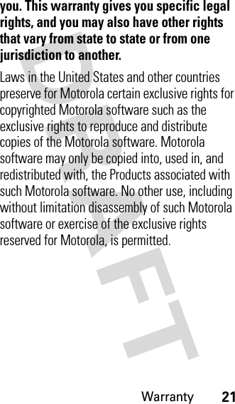 Warranty21you. This warranty gives you specific legal rights, and you may also have other rights that vary from state to state or from one jurisdiction to another.Laws in the United States and other countries preserve for Motorola certain exclusive rights for copyrighted Motorola software such as the exclusive rights to reproduce and distribute copies of the Motorola software. Motorola software may only be copied into, used in, and redistributed with, the Products associated with such Motorola software. No other use, including without limitation disassembly of such Motorola software or exercise of the exclusive rights reserved for Motorola, is permitted.