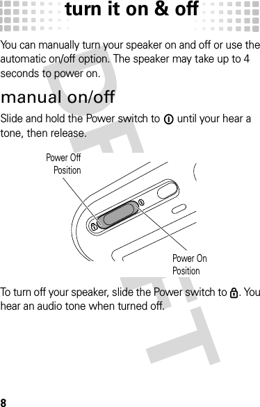 turn it on &amp; off8turn it on &amp; offYou can manually turn your speaker on and off or use the automatic on/off option. The speaker may take up to 4 seconds to power on.manual on/offSlide and hold the Power switch to ë until your hear a tone, then release. To turn off your speaker, slide the Power switch to ê. You hear an audio tone when turned off.Power OffPositionPower OnPosition