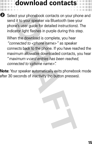 download contacts152Select your phonebook contacts on your phone and send it to your speaker via Bluetooth (see your phone’s user guide for detailed instructions). The indicator light flashes in purple during this step.When the download is complete, you hear “connected to &lt;phone name&gt;” as speaker connects back to the phone. If you have reached the maximum allowable downloaded contacts, you hear “maximum v-card entries has been reached, connected to &lt;phone name&gt;”.Note: Your speaker automatically exits phonebook mode after 30 seconds of inactivity (no button presses).