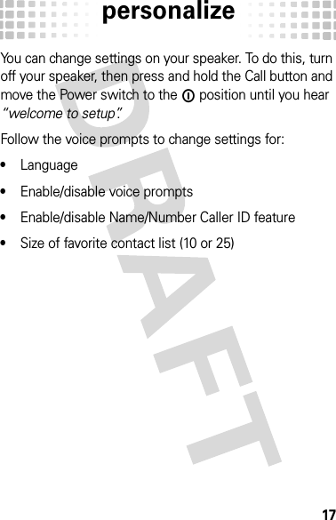 personalize17persona lizeYou can change settings on your speaker. To do this, turn off your speaker, then press and hold the Call button and move the Power switch to the ë position until you hear “welcome to setup”.Follow the voice prompts to change settings for: •Language•Enable/disable voice prompts•Enable/disable Name/Number Caller ID feature•Size of favorite contact list (10 or 25)