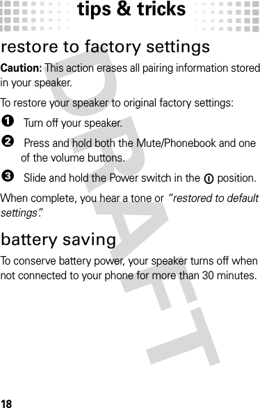 tips &amp; tricks18tips &amp; tricksrestore to factory settingsCaution: This action erases all pairing information stored in your speaker.To restore your speaker to original factory settings:  1 Turn off your speaker.2 Press and hold both the Mute/Phonebook and one of the volume buttons.3 Slide and hold the Power switch in the ë position.When complete, you hear a tone or “restored to default settings”.battery savingTo conserve battery power, your speaker turns off when not connected to your phone for more than 30 minutes.