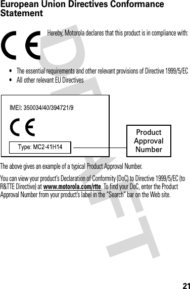 21European Union Directives Conformance StatementEU ConformanceHereby, Motorola declares that this product is in compliance with:•The essential requirements and other relevant provisions of Directive 1999/5/EC•All other relevant EU DirectivesThe above gives an example of a typical Product Approval Number.You can view your product’s Declaration of Conformity (DoC) to Directive 1999/5/EC (to R&amp;TTE Directive) at www.motorola.com/rtte. To find your DoC, enter the Product Approval Number from your product’s label in the “Search” bar on the Web site. ProductApprovalNumber