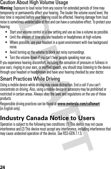 24Caution About High Volume UsageWarning: Exposure to loud noise from any source for extended periods of time may temporarily or permanently affect your hearing. The louder the volume sound level, the less time is required before your hearing could be affected. Hearing damage from loud noise is sometimes undetectable at first and can have a cumulative effect. To protect your hearing:•Start your volume control at a low setting and use as low a volume as possible.•Limit the amount of time you use headsets or headphones at high volume.•Where possible, use your headset in a quiet environment with low background noise.•Avoid turning up the volume to block out noisy surroundings.•Turn the volume down if you can’t hear people speaking near you.If you experience hearing discomfort, including the sensation of pressure or fullness in your ears, ringing in your ears, or muffled speech, you should stop listening to the device through your headset or headphones and have your hearing checked by your doctor.Smart Practices While DrivingUsing a mobile device while driving may cause distraction. End a call if you can’t concentrate on driving. Also, using a mobile device or accessory may be prohibited or restricted in certain areas. Always obey the laws and regulations on the use of these products.Responsible driving practices can be found at www.motorola.com/callsmart (in English only).Industry Canada Notice to UsersIndustry Canada NoticeOperation is subject to the following two conditions: (1) This device may not cause interference and (2) This device must accept any interference, including interference that may cause undesired operation of the device. See RSS-GEN 7.1.5.