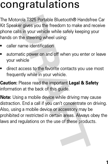 1congratulationsThe Motorola T325 Portable Bluetooth® Handsfree Car Kit Speaker gives you the freedom to make and receive phone calls in your vehicle while safely keeping your hands on the steering wheel using:•caller name identification•automatic power on and off when you enter or leave your vehicle•direct access to the favorite contacts you use most frequently while in your vehicle.Caution: Please read the important Legal &amp; Safety information at the back of this guide.Note: Using a mobile device while driving may cause distraction. End a call if you can’t concentrate on driving. Also, using a mobile device or accessory may be prohibited or restricted in certain areas. Always obey the laws and regulations on the use of these products.