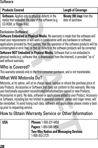 28SoftwareExclusions (Software)Software Embodied in Physical Media. No warranty is made that the software will meet your requirements or will work in combination with any hardware or software applications provided by third parties, that the operation of the software products will be uninterrupted or error free, or that all defects in the software products will be corrected.Software NOT Embodied in Physical Media. Software that is not embodied in physical media (e.g. software that is downloaded from the Internet), is provided “as is” and without warranty.Who is Covered?This warranty extends only to the first consumer purchaser, and is not transferable.What Will Motorola Do?Motorola, at its option, will at no charge repair, replace or refund the purchase price of any Products, Accessories or Software that does not conform to this warranty. We may use functionally equivalent reconditioned/refurbished/pre-owned or new Products, Accessories or parts. No data, software or applications added to your Product, Accessory or Software, including but not limited to personal contacts, games and ringer tones, will be reinstalled. To avoid losing such data, software and applications please create a back up prior to requesting service.How to Obtain Warranty Service or Other InformationProducts Covered Length of CoverageSoftware. Applies only to physical defects in the media that embodies the copy of the software (e.g. CD-ROM, or floppy disk).Ninety (90) days from the date of purchase.USA Phones: 1-800-331-6456Pagers: 1-800-548-9954Two-Way Radios and Messaging Devices: 1-800-353-2729