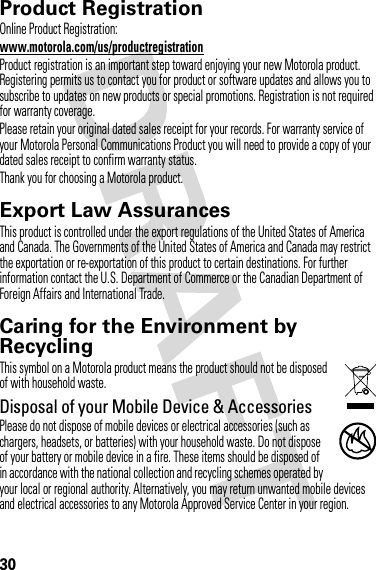 30Product RegistrationRegistrationOnline Product Registration:www.motorola.com/us/productregistrationProduct registration is an important step toward enjoying your new Motorola product. Registering permits us to contact you for product or software updates and allows you to subscribe to updates on new products or special promotions. Registration is not required for warranty coverage.Please retain your original dated sales receipt for your records. For warranty service of your Motorola Personal Communications Product you will need to provide a copy of your dated sales receipt to confirm warranty status.Thank you for choosing a Motorola product.Export Law AssurancesExport LawThis product is controlled under the export regulations of the United States of America and Canada. The Governments of the United States of America and Canada may restrict the exportation or re-exportation of this product to certain destinations. For further information contact the U.S. Department of Commerce or the Canadian Department of Foreign Affairs and International Trade.Caring for the Environment by RecyclingRecycli ng Inform ationThis symbol on a Motorola product means the product should not be disposed of with household waste.Disposal of your Mobile Device &amp; AccessoriesPlease do not dispose of mobile devices or electrical accessories (such as chargers, headsets, or batteries) with your household waste. Do not dispose of your battery or mobile device in a fire. These items should be disposed of in accordance with the national collection and recycling schemes operated by your local or regional authority. Alternatively, you may return unwanted mobile devices and electrical accessories to any Motorola Approved Service Center in your region. 032376o
